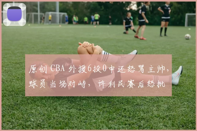 原创 CBA 外援6投0中还怒骂主帅，球员当场对峙，许利民赛后怒批