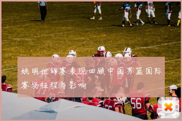 姚明世锦赛表现回顾中国男篮国际赛场征程与影响