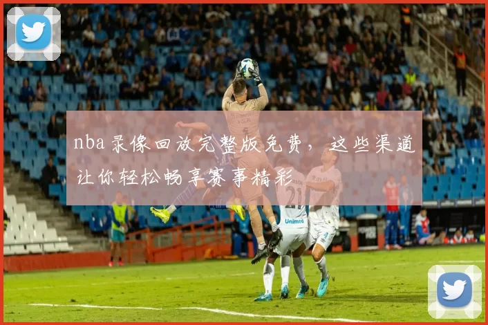 nba录像回放完整版免费，这些渠道让你轻松畅享赛事精彩