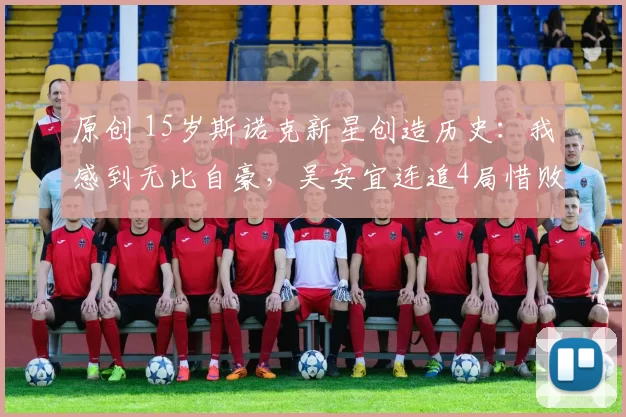 原创 15岁斯诺克新星创造历史：我感到无比自豪，吴安宜连追4局惜败