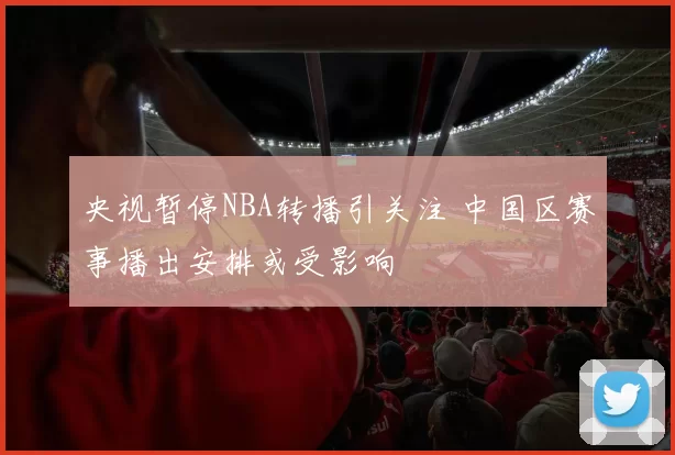 央视暂停NBA转播引关注 中国区赛事播出安排或受影响