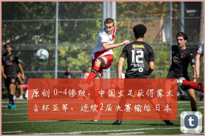 原创 0-4惨败，中国女足获得蒙太古杯亚军，连续2届决赛输给日本