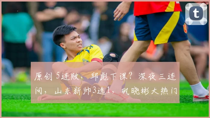 原创 5连败，邱彪下课？深夜三连问，山东新帅3选1，巩晓彬大热门