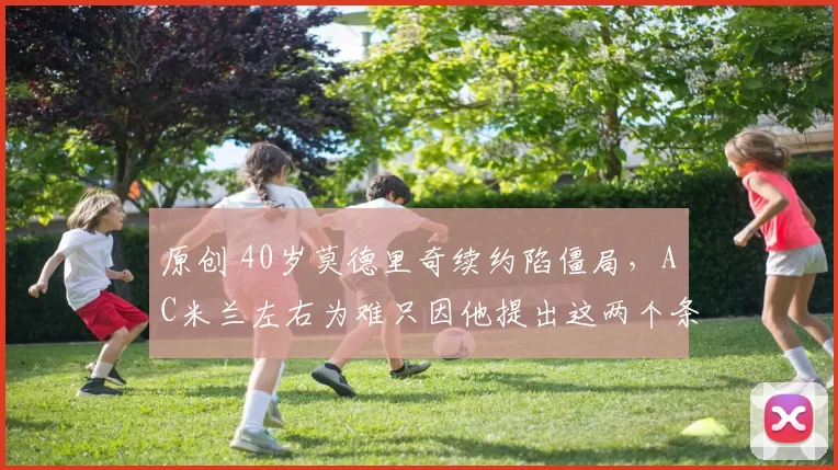 原创 40岁莫德里奇续约陷僵局，AC米兰左右为难只因他提出这两个条件