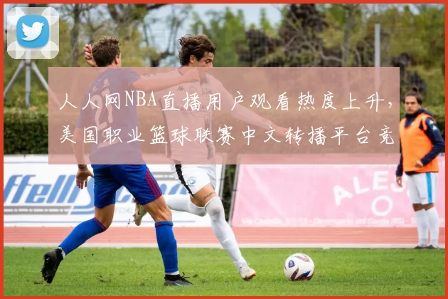 人人网NBA直播用户观看热度上升,美国职业篮球联赛中文转播平台竞争加剧