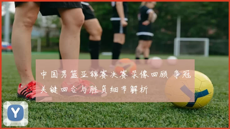 中国男篮亚锦赛决赛录像回顾 争冠关键回合与胜负细节解析