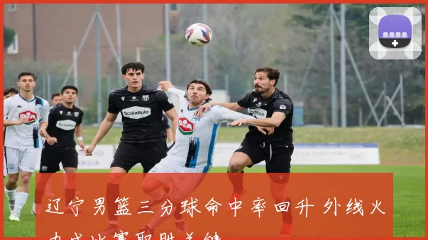 辽宁男篮三分球命中率回升 外线火力成比赛取胜关键