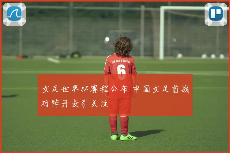 女足世界杯赛程公布 中国女足首战对阵丹麦引关注
