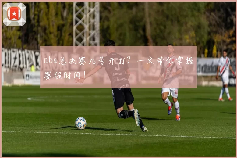 nba总决赛几号开打?一文带你掌握赛程时间!