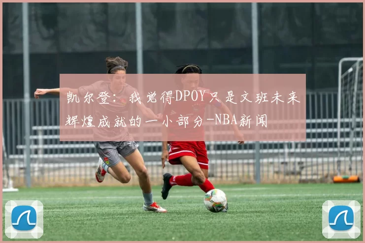 凯尔登：我觉得DPOY只是文班未来辉煌成就的一小部分-NBA新闻