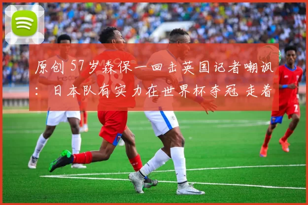 原创 57岁森保一回击英国记者嘲讽：日本队有实力在世界杯夺冠 走着瞧吧