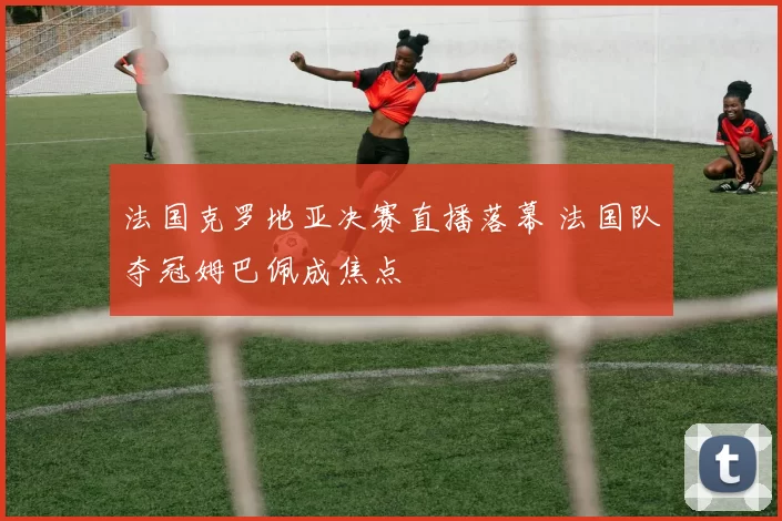 法国克罗地亚决赛直播落幕 法国队夺冠姆巴佩成焦点