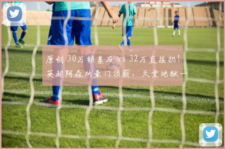 原创 30万锁基石 vs 32万直接扔！英超阿森纳豪门顶薪，天堂地狱一念间