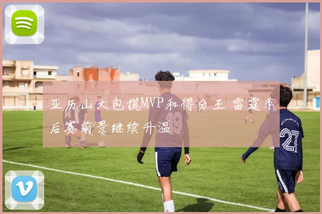 亚历山大包揽MVP和得分王 雷霆季后赛前景继续升温