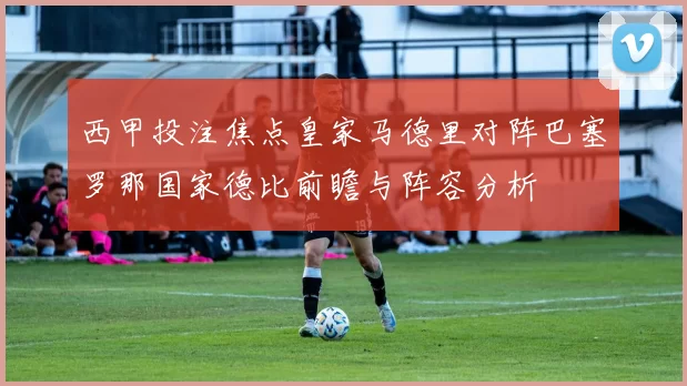 西甲投注焦点皇家马德里对阵巴塞罗那国家德比前瞻与阵容分析