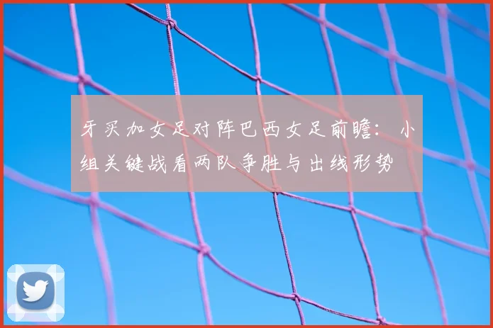牙买加女足对阵巴西女足前瞻：小组关键战看两队争胜与出线形势
