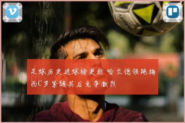 足球历史进球榜更新 哈兰德领跑梅西C罗紧随其后竞争激烈