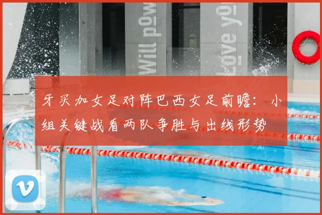 牙买加女足对阵巴西女足前瞻：小组关键战看两队争胜与出线形势