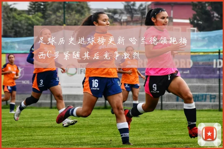 足球历史进球榜更新 哈兰德领跑梅西C罗紧随其后竞争激烈