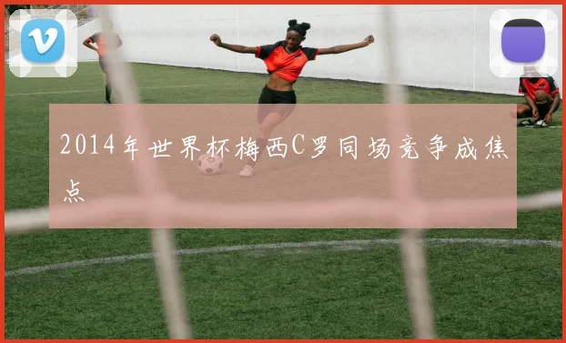 2014年世界杯梅西C罗同场竞争成焦点