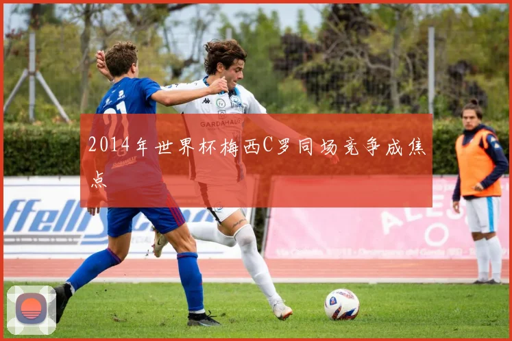 2014年世界杯梅西C罗同场竞争成焦点