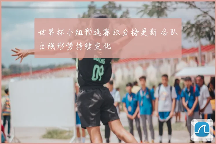 世界杯小组预选赛积分榜更新 各队出线形势持续变化